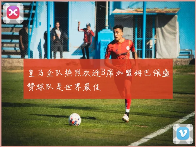 皇马全队热烈欢迎B席加盟姆巴佩盛赞球队是世界最佳