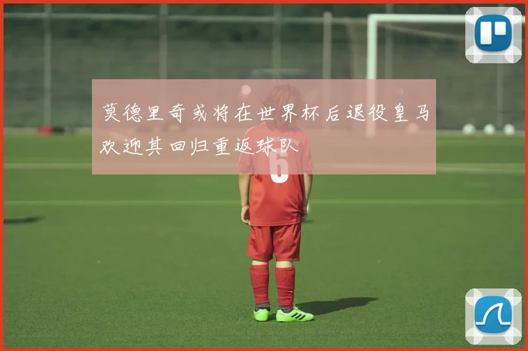 莫德里奇或将在世界杯后退役皇马欢迎其回归重返球队