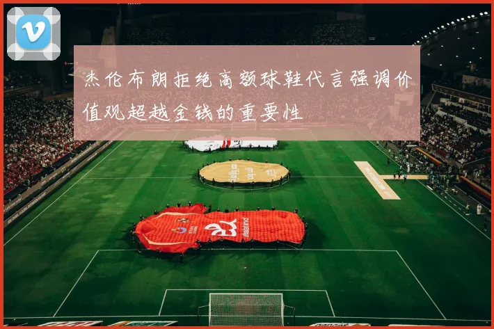 杰伦布朗拒绝高额球鞋代言强调价值观超越金钱的重要性