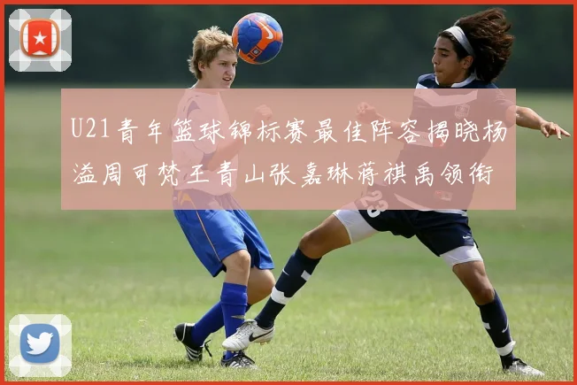 U21青年篮球锦标赛最佳阵容揭晓杨溢周可梵王青山张嘉琳蒋祺禹领衔出战