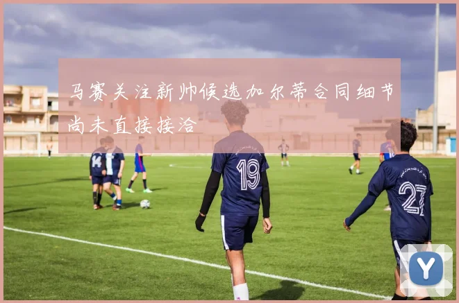 马赛关注新帅候选加尔蒂合同细节尚未直接接洽