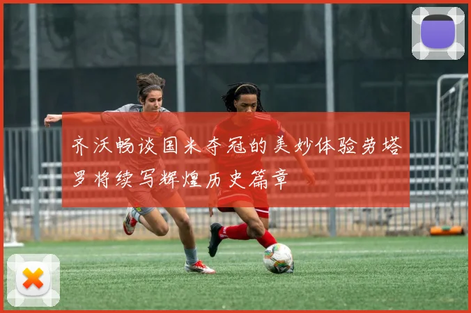 齐沃畅谈国米夺冠的美妙体验劳塔罗将续写辉煌历史篇章