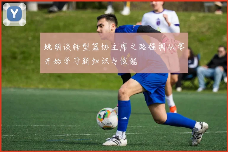 姚明谈转型篮协主席之路强调从零开始学习新知识与技能