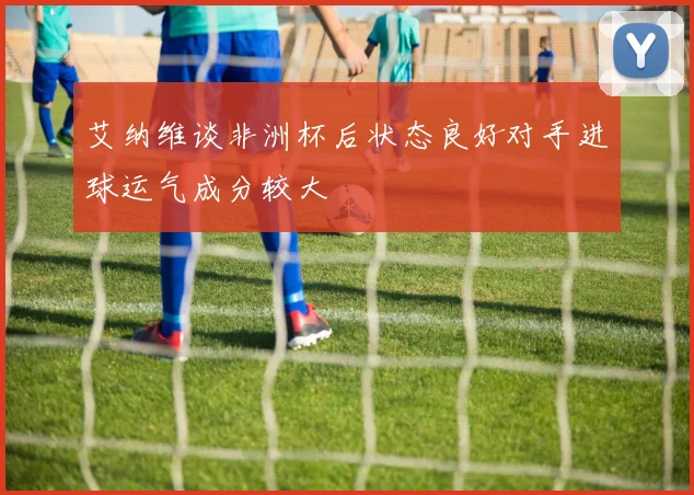 艾纳维谈非洲杯后状态良好对手进球运气成分较大