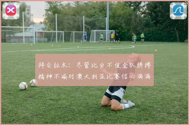 拜合拉木：尽管比分不佳全队拼搏精神不减对澳大利亚比赛信心满满期待进球