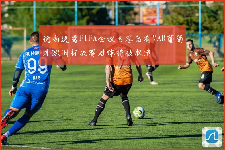德尚透露FIFA会议内容若有VAR葡萄牙欧洲杯决赛进球将被取消