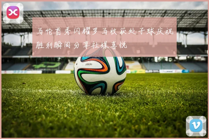马伦首秀闪耀罗马收获处子球庆祝胜利瞬间分享社媒喜悦