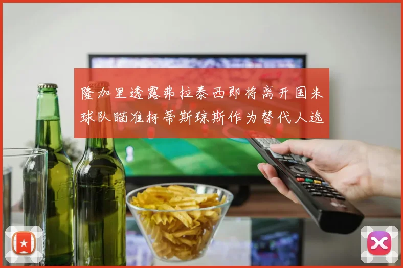 隆加里透露弗拉泰西即将离开国米球队瞄准柯蒂斯琼斯作为替代人选