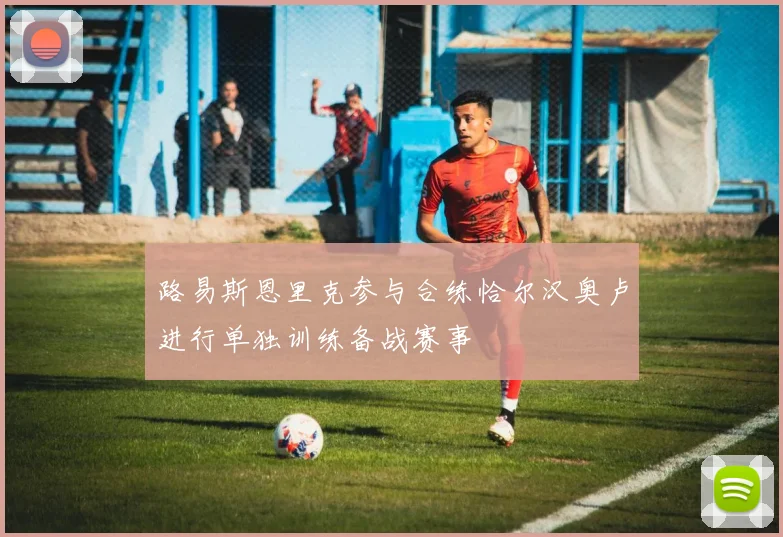 路易斯恩里克参与合练恰尔汉奥卢进行单独训练备战赛事
