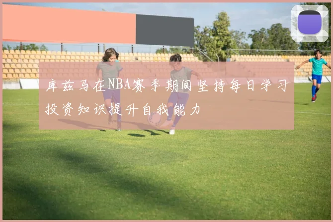 库兹马在NBA赛季期间坚持每日学习投资知识提升自我能力