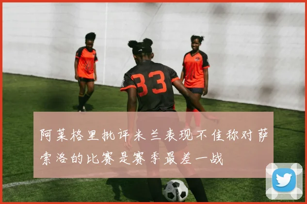 阿莱格里批评米兰表现不佳称对萨索洛的比赛是赛季最差一战