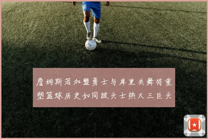 詹姆斯若加盟勇士与库里共舞将重塑篮球历史如同披头士热火三巨头再现