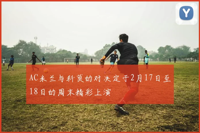AC米兰与科莫的对决定于2月17日至18日的周末精彩上演