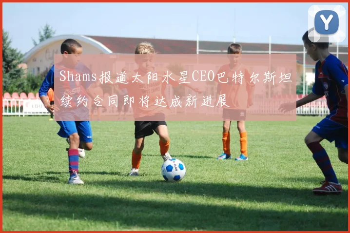 Shams报道太阳水星CEO巴特尔斯坦续约合同即将达成新进展